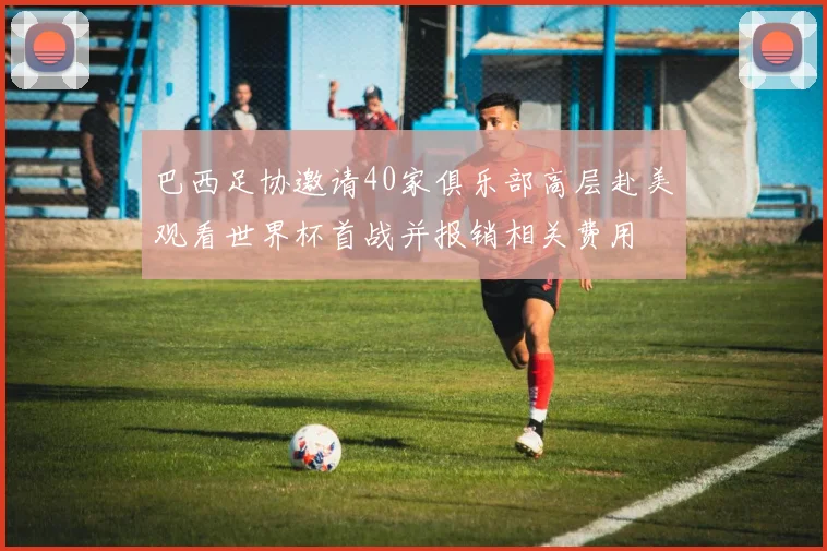 巴西足协邀请40家俱乐部高层赴美观看世界杯首战并报销相关费用