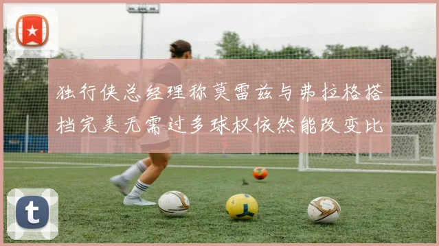 独行侠总经理称莫雷兹与弗拉格搭档完美无需过多球权依然能改变比赛局势