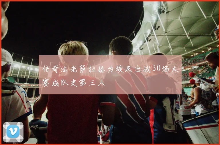 传奇法老萨拉赫为埃及出战30场大赛成队史第三人
