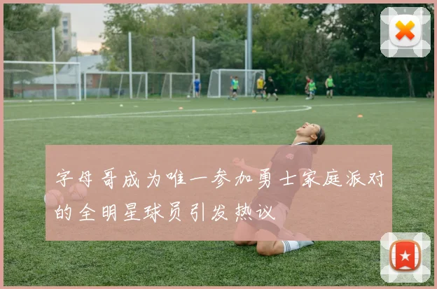 字母哥成为唯一参加勇士家庭派对的全明星球员引发热议