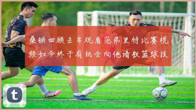 桑顿回顾去年观看范弗里特比赛视频如今终于有机会向他请教篮球技巧