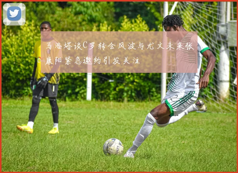 马洛塔谈C罗转会风波与尤文未来张康阳紧急邀约引发关注