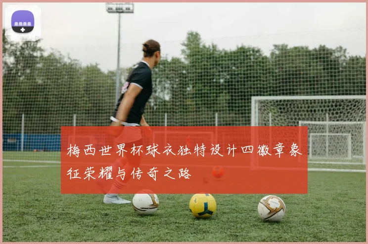 梅西世界杯球衣独特设计四徽章象征荣耀与传奇之路