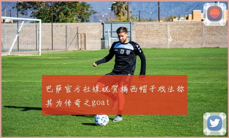 巴萨官方社媒祝贺梅西帽子戏法称其为传奇之goat