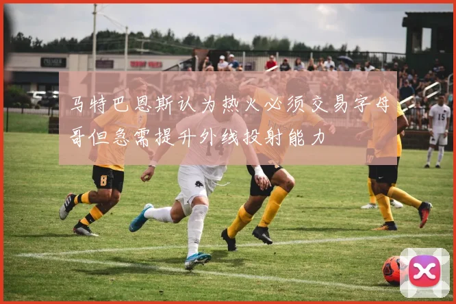 马特巴恩斯认为热火必须交易字母哥但急需提升外线投射能力