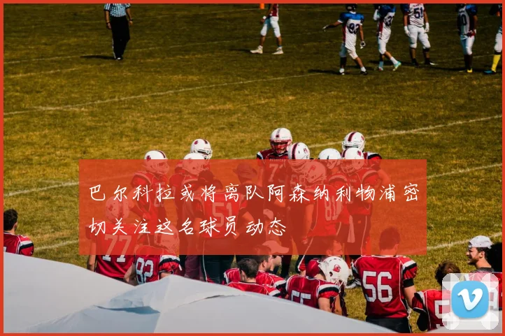 巴尔科拉或将离队阿森纳利物浦密切关注这名球员动态