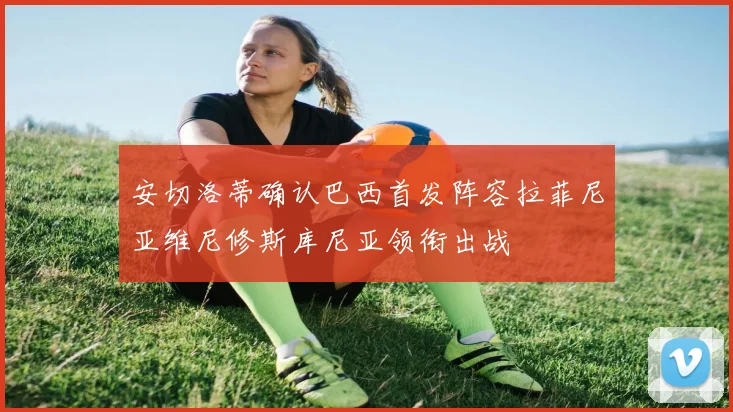 安切洛蒂确认巴西首发阵容拉菲尼亚维尼修斯库尼亚领衔出战