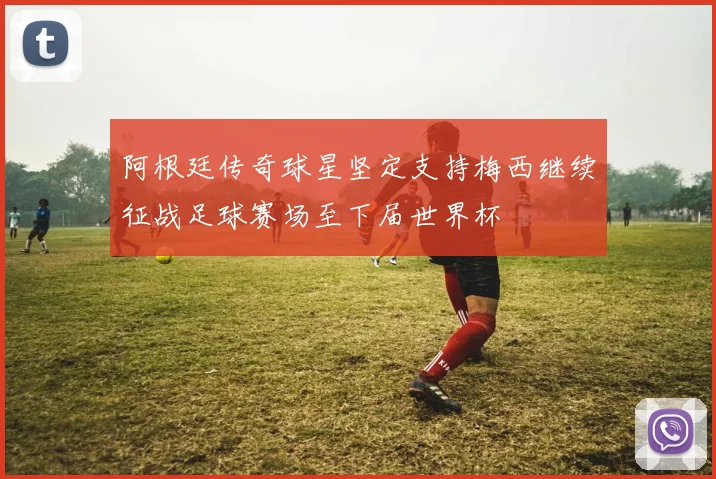 阿根廷传奇球星坚定支持梅西继续征战足球赛场至下届世界杯