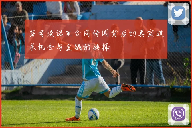 芬奇谈诺里合同传闻背后的真实追求机会与金钱的抉择